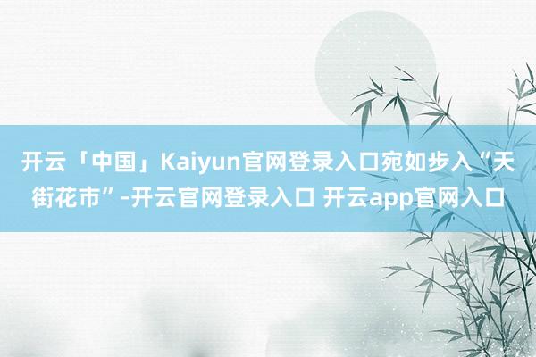 开云「中国」Kaiyun官网登录入口宛如步入“天街花市”-开云官网登录入口 开云app官网入口