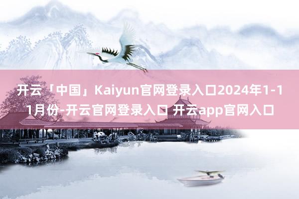 开云「中国」Kaiyun官网登录入口2024年1-11月份-开云官网登录入口 开云app官网入口