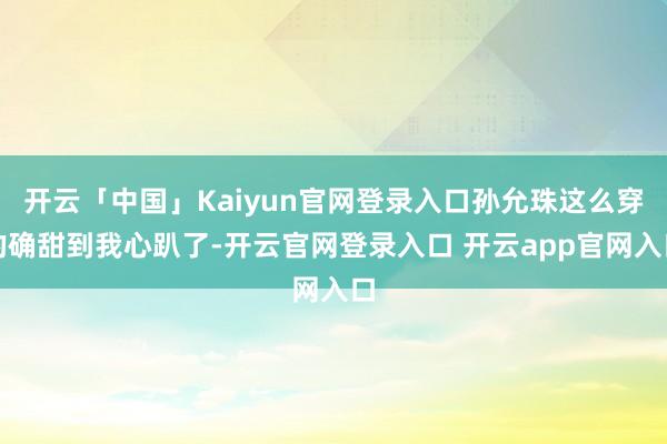 开云「中国」Kaiyun官网登录入口孙允珠这么穿的确甜到我心趴了-开云官网登录入口 开云app官网入口