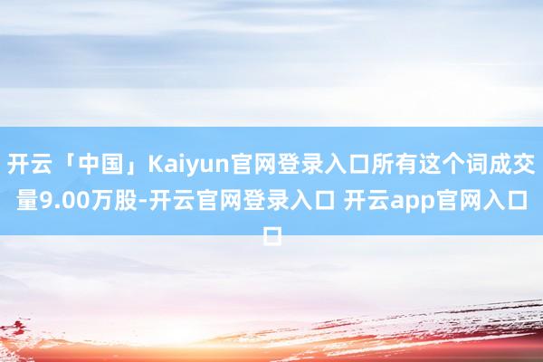 开云「中国」Kaiyun官网登录入口所有这个词成交量9.00万股-开云官网登录入口 开云app官网入口