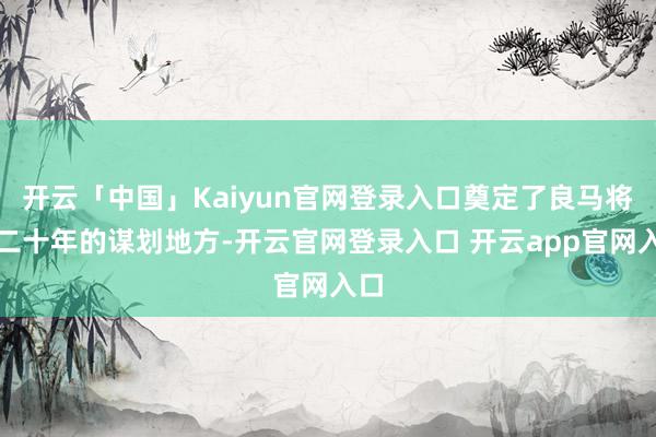 开云「中国」Kaiyun官网登录入口奠定了良马将来二十年的谋划地方-开云官网登录入口 开云app官网入口