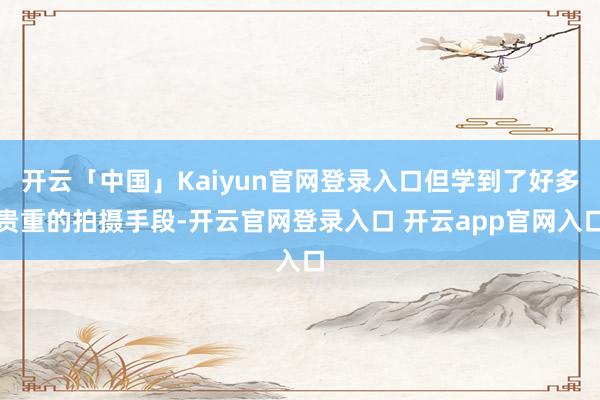 开云「中国」Kaiyun官网登录入口但学到了好多贵重的拍摄手段-开云官网登录入口 开云app官网入口