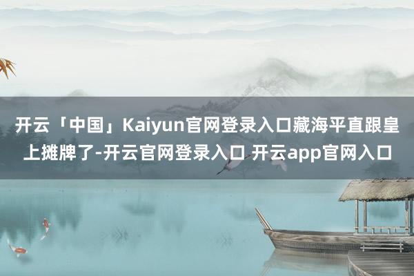 开云「中国」Kaiyun官网登录入口藏海平直跟皇上摊牌了-开云官网登录入口 开云app官网入口