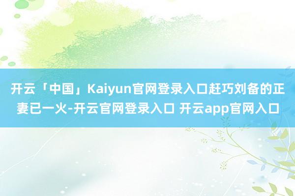 开云「中国」Kaiyun官网登录入口赶巧刘备的正妻已一火-开云官网登录入口 开云app官网入口