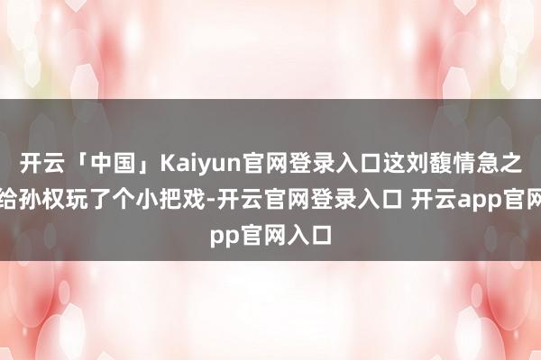 开云「中国」Kaiyun官网登录入口这刘馥情急之中却给孙权玩了个小把戏-开云官网登录入口 开云app官网入口