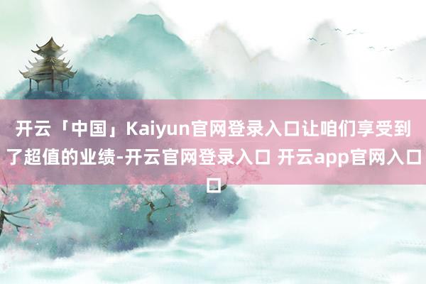 开云「中国」Kaiyun官网登录入口让咱们享受到了超值的业绩-开云官网登录入口 开云app官网入口