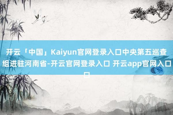 开云「中国」Kaiyun官网登录入口中央第五巡查组进驻河南省-开云官网登录入口 开云app官网入口