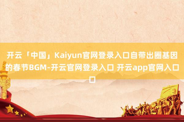 开云「中国」Kaiyun官网登录入口自带出圈基因的春节BGM-开云官网登录入口 开云app官网入口
