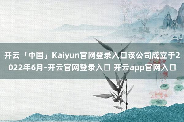 开云「中国」Kaiyun官网登录入口该公司成立于2022年6月-开云官网登录入口 开云app官网入口
