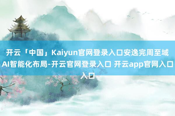 开云「中国」Kaiyun官网登录入口安逸完周至域AI智能化布局-开云官网登录入口 开云app官网入口