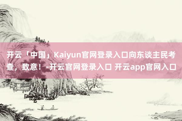 开云「中国」Kaiyun官网登录入口向东谈主民考查，致意！-开云官网登录入口 开云app官网入口
