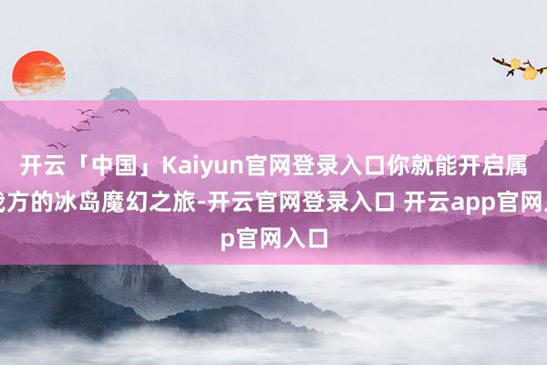 开云「中国」Kaiyun官网登录入口你就能开启属于我方的冰岛魔幻之旅-开云官网登录入口 开云app官网入口