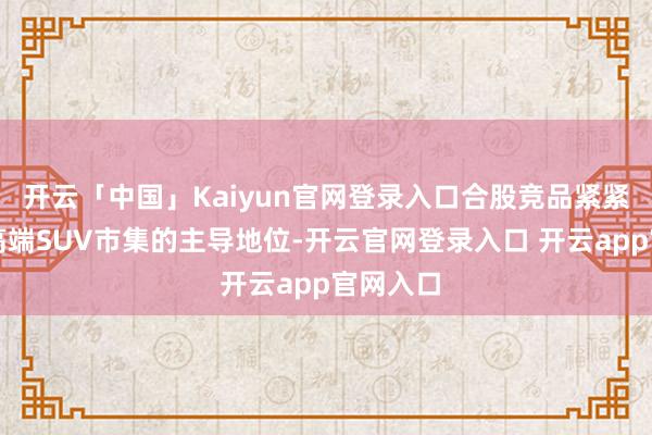 开云「中国」Kaiyun官网登录入口合股竞品紧紧占据中高端SUV市集的主导地位-开云官网登录入口 开云app官网入口
