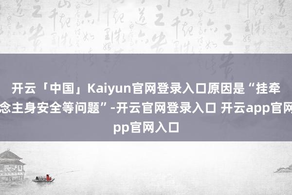开云「中国」Kaiyun官网登录入口原因是“挂牵东说念主身安全等问题”-开云官网登录入口 开云app官网入口
