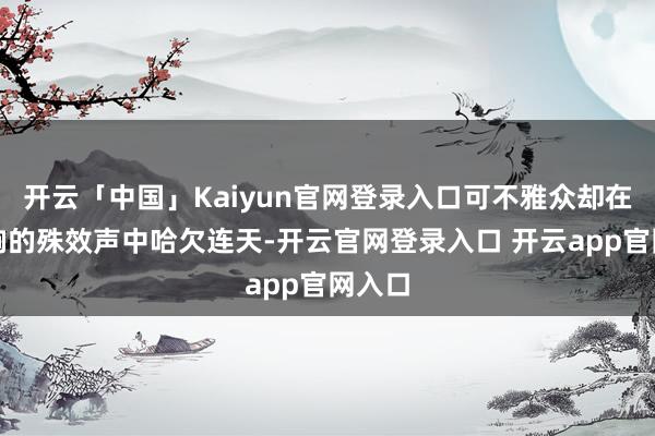 开云「中国」Kaiyun官网登录入口可不雅众却在震天响的殊效声中哈欠连天-开云官网登录入口 开云app官网入口