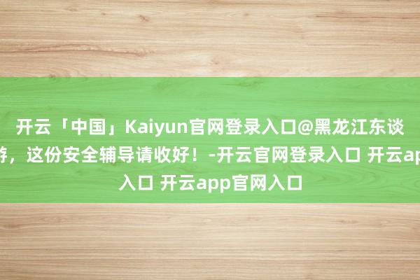 开云「中国」Kaiyun官网登录入口@黑龙江东谈主 假期出游，这份安全辅导请收好！-开云官网登录入口 开云app官网入口