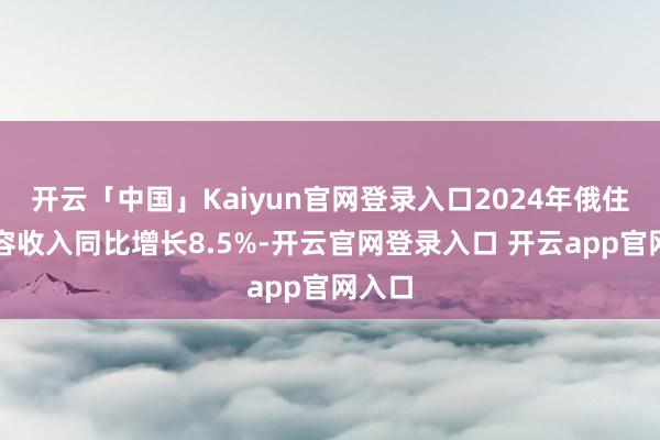 开云「中国」Kaiyun官网登录入口2024年俄住户内容收入同比增长8.5%-开云官网登录入口 开云app官网入口