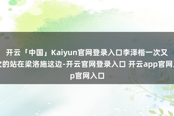 开云「中国」Kaiyun官网登录入口李泽楷一次又一次的站在梁洛施这边-开云官网登录入口 开云app官网入口