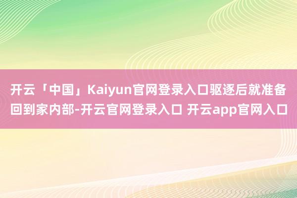 开云「中国」Kaiyun官网登录入口驱逐后就准备回到家内部-开云官网登录入口 开云app官网入口