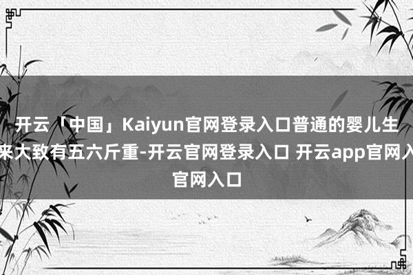 开云「中国」Kaiyun官网登录入口普通的婴儿生下来大致有五六斤重-开云官网登录入口 开云app官网入口