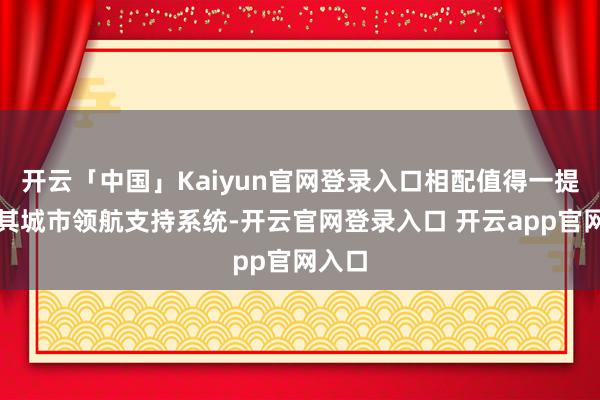 开云「中国」Kaiyun官网登录入口相配值得一提的是其城市领航支持系统-开云官网登录入口 开云app官网入口