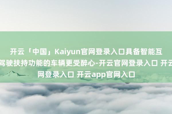 开云「中国」Kaiyun官网登录入口具备智能互相干统、自动驾驶扶持功能的车辆更受醉心-开云官网登录入口 开云app官网入口