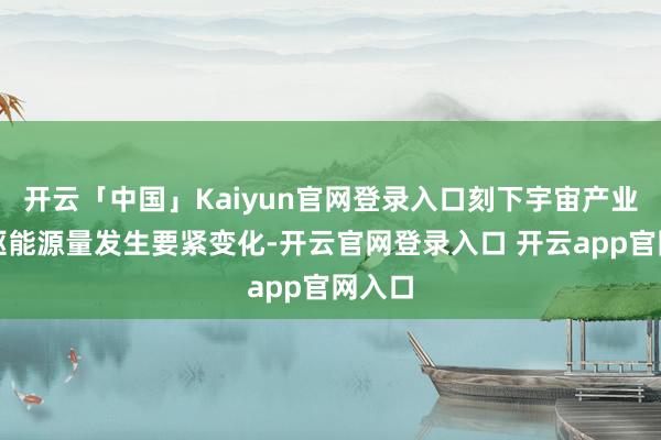 开云「中国」Kaiyun官网登录入口刻下宇宙产业转机驱能源量发生要紧变化-开云官网登录入口 开云app官网入口