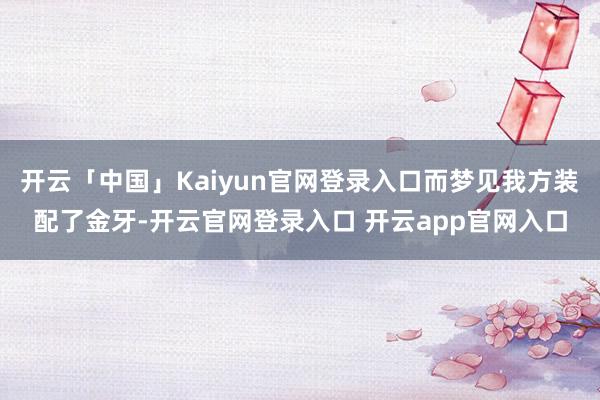 开云「中国」Kaiyun官网登录入口而梦见我方装配了金牙-开云官网登录入口 开云app官网入口