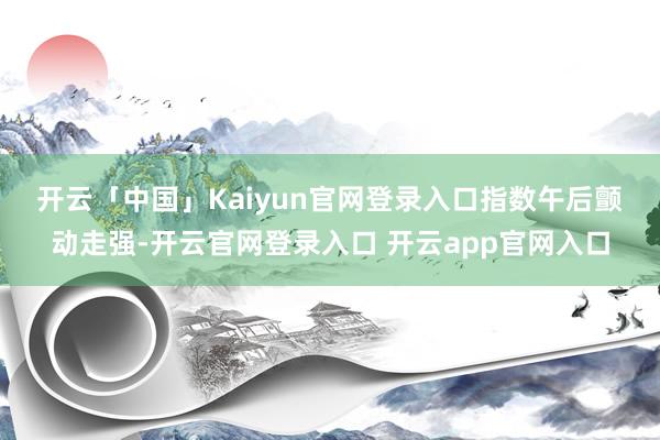 开云「中国」Kaiyun官网登录入口　　指数午后颤动走强-开云官网登录入口 开云app官网入口