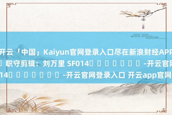 开云「中国」Kaiyun官网登录入口尽在新浪财经APP            						职守剪辑：刘万里 SF014							-开云官网登录入口 开云app官网入口