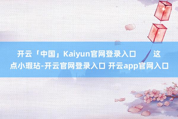 开云「中国」Kaiyun官网登录入口        这点小瑕玷-开云官网登录入口 开云app官网入口