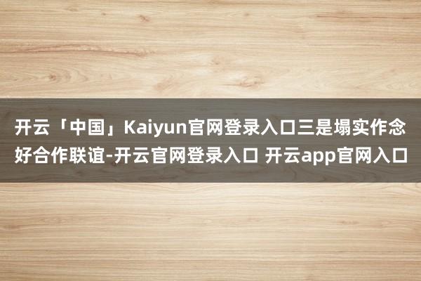 开云「中国」Kaiyun官网登录入口三是塌实作念好合作联谊-开云官网登录入口 开云app官网入口