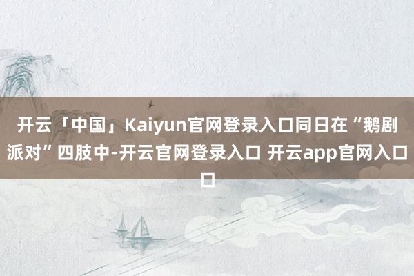 开云「中国」Kaiyun官网登录入口同日在“鹅剧派对”四肢中-开云官网登录入口 开云app官网入口