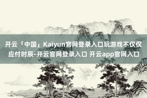 开云「中国」Kaiyun官网登录入口玩游戏不仅仅应付时辰-开云官网登录入口 开云app官网入口