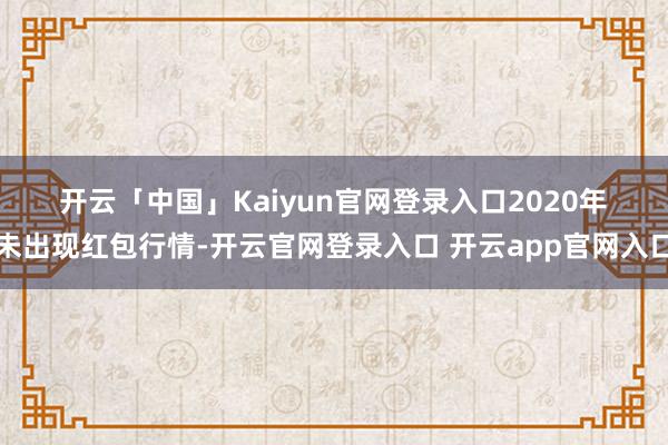 开云「中国」Kaiyun官网登录入口　　2020年　　未出现红包行情-开云官网登录入口 开云app官网入口