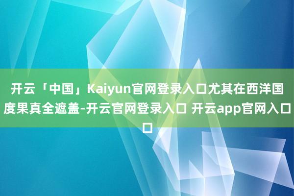 开云「中国」Kaiyun官网登录入口尤其在西洋国度果真全遮盖-开云官网登录入口 开云app官网入口