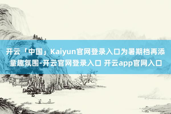 开云「中国」Kaiyun官网登录入口为暑期档再添童趣氛围-开云官网登录入口 开云app官网入口