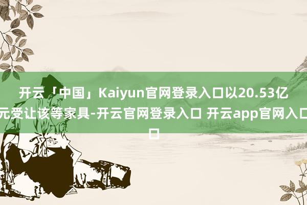 开云「中国」Kaiyun官网登录入口以20.53亿元受让该等家具-开云官网登录入口 开云app官网入口