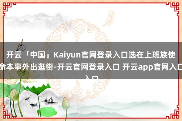 开云「中国」Kaiyun官网登录入口选在上班族使命本事外出逛街-开云官网登录入口 开云app官网入口