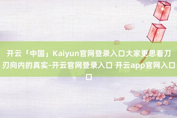 开云「中国」Kaiyun官网登录入口大家更思看刀刃向内的真实-开云官网登录入口 开云app官网入口
