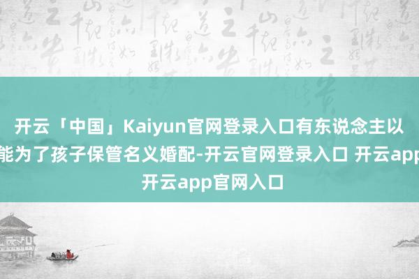 开云「中国」Kaiyun官网登录入口有东说念主以为他们可能为了孩子保管名义婚配-开云官网登录入口 开云app官网入口