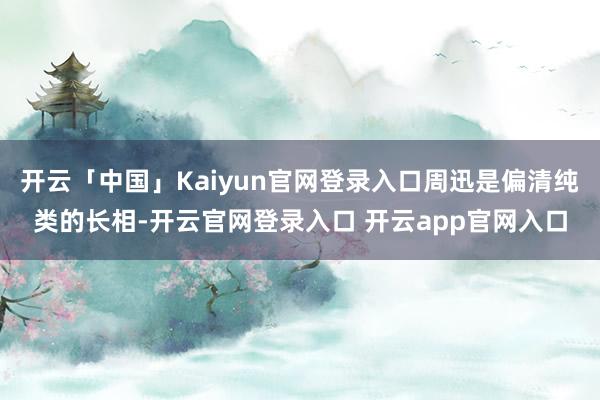 开云「中国」Kaiyun官网登录入口周迅是偏清纯类的长相-开云官网登录入口 开云app官网入口