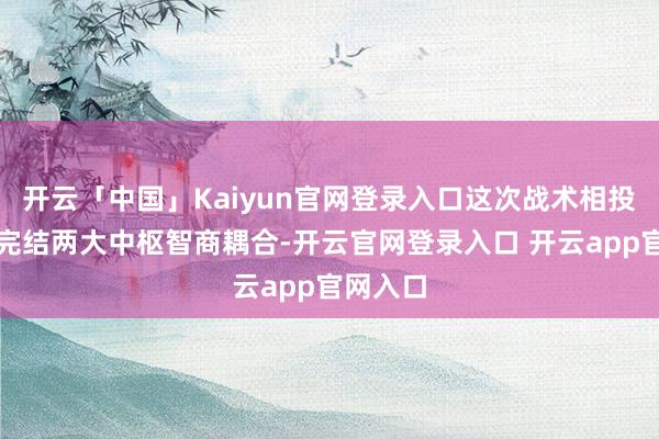 开云「中国」Kaiyun官网登录入口这次战术相投将重心完结两大中枢智商耦合-开云官网登录入口 开云app官网入口