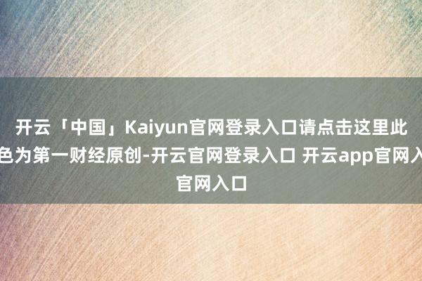 开云「中国」Kaiyun官网登录入口请点击这里此本色为第一财经原创-开云官网登录入口 开云app官网入口