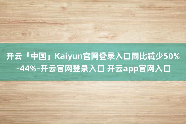 开云「中国」Kaiyun官网登录入口同比减少50%-44%-开云官网登录入口 开云app官网入口
