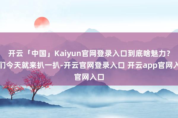 开云「中国」Kaiyun官网登录入口到底啥魅力？我们今天就来扒一扒-开云官网登录入口 开云app官网入口