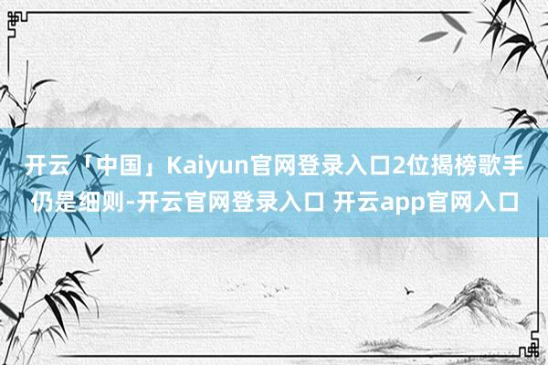 开云「中国」Kaiyun官网登录入口2位揭榜歌手仍是细则-开云官网登录入口 开云app官网入口