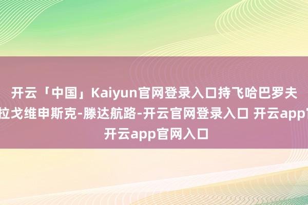开云「中国」Kaiyun官网登录入口持飞哈巴罗夫斯克-布拉戈维申斯克-滕达航路-开云官网登录入口 开云app官网入口