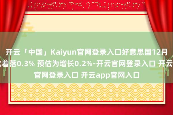 开云「中国」Kaiyun官网登录入口好意思国12月零卖库存环比着落0.3% 预估为增长0.2%-开云官网登录入口 开云app官网入口