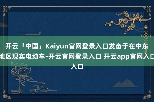 开云「中国」Kaiyun官网登录入口发奋于在中东地区现实电动车-开云官网登录入口 开云app官网入口